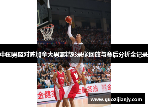中国男篮对阵加拿大男篮精彩录像回放与赛后分析全记录