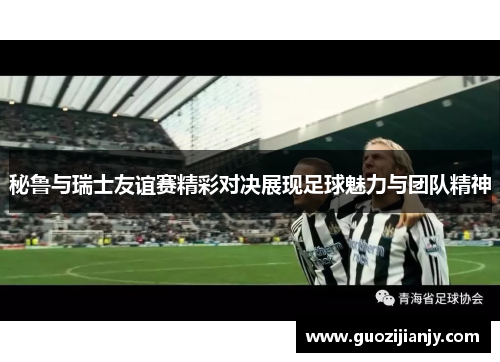 秘鲁与瑞士友谊赛精彩对决展现足球魅力与团队精神