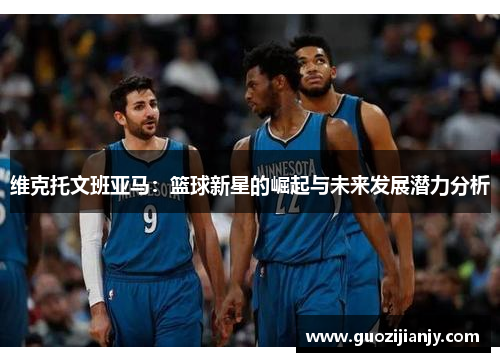 维克托文班亚马：篮球新星的崛起与未来发展潜力分析